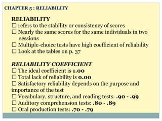 RELIABILITY
refers to the stability or consistency of scores
Nearly the same scores for the same individuals in two
sessions
Multiple-choice tests have high coefficient of reliability
Look at the tables on p. 37
RELIABILITY COEFFICIENT
The ideal coefficient is 1.00
Total lack of reliability is 0.00
Satisfactory reliability depends on the purpose and
importance of the test
Vocabulary, structure, and reading tests: .90 - .99
Auditory comprehension tests: .80 - .89
Oral production tests: .70 - .79
CHAPTER 5 : RELIABILITY
 