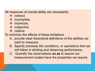 All measures of mental ability are necessarily
 indirect,
 incomplete,
 imprecise,
 subjective,
 relative
To minimize the effects of these limitations
A. provide clear theoretical definitions of the abilities we
want to measure;
B. Specify precisely the conditions, or operations that we
will follow in eliciting and observing performance,
C. Quantify the observations so as to assure our
measurement scales have the properties we require.
 