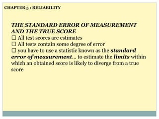 THE STANDARD ERROR OF MEASUREMENT
AND THE TRUE SCORE
All test scores are estimates
All tests contain some degree of error
you have to use a statistic known as the standard
error of measurement… to estimate the limits within
which an obtained score is likely to diverge from a true
score
CHAPTER 5 : RELIABILITY
 