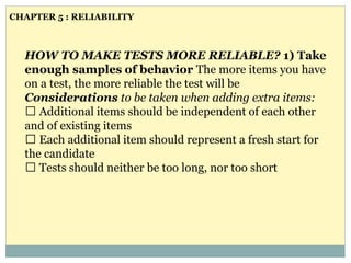 HOW TO MAKE TESTS MORE RELIABLE? 1) Take
enough samples of behavior The more items you have
on a test, the more reliable the test will be
Considerations to be taken when adding extra items:
Additional items should be independent of each other
and of existing items
Each additional item should represent a fresh start for
the candidate
Tests should neither be too long, nor too short
CHAPTER 5 : RELIABILITY
 