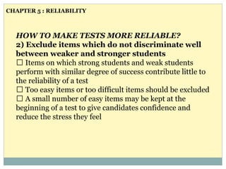 HOW TO MAKE TESTS MORE RELIABLE?
2) Exclude items which do not discriminate well
between weaker and stronger students
Items on which strong students and weak students
perform with similar degree of success contribute little to
the reliability of a test
Too easy items or too difficult items should be excluded
A small number of easy items may be kept at the
beginning of a test to give candidates confidence and
reduce the stress they feel
CHAPTER 5 : RELIABILITY
 