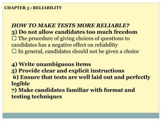 HOW TO MAKE TESTS MORE RELIABLE?
3) Do not allow candidates too much freedom
The procedure of giving choices of questions to
candidates has a negative effect on reliability
In general, candidates should not be given a choice
4) Write unambiguous items
5) Provide clear and explicit instructions
6) Ensure that tests are well laid out and perfectly
legible
7) Make candidates familiar with format and
testing techniques
CHAPTER 5 : RELIABILITY
 