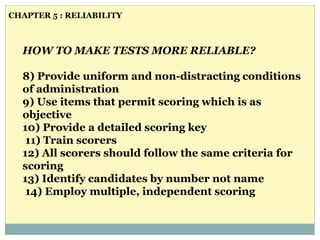 HOW TO MAKE TESTS MORE RELIABLE?
8) Provide uniform and non-distracting conditions
of administration
9) Use items that permit scoring which is as
objective
10) Provide a detailed scoring key
11) Train scorers
12) All scorers should follow the same criteria for
scoring
13) Identify candidates by number not name
14) Employ multiple, independent scoring
CHAPTER 5 : RELIABILITY
 