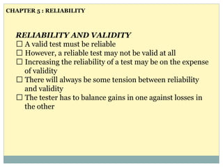 RELIABILITY AND VALIDITY
A valid test must be reliable
However, a reliable test may not be valid at all
Increasing the reliability of a test may be on the expense
of validity
There will always be some tension between reliability
and validity
The tester has to balance gains in one against losses in
the other
CHAPTER 5 : RELIABILITY
 