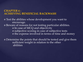 CHAPTER 6 :
ACHIEVING BENEFICIAL BACKWASH
Test the abilities whose development you want to
encourage.
Beware of reasons for not testing particular abilities.
In case of MCQ and objectivity
subjective scoring in case of subjective tests
the expense involved in terms of time and money
Determine the points that should be tested and give them
sufficient weight in relation to the other
abilities
 