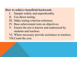How to achieve beneficial backwash:
I. Sample widely and unpredictably.
II. Use direct testing.
III. Make testing criterion-reference.
IV. Base achievement tests on objectives.
V. Ensure the test is known and understood by
students and teachers.
VI. Where necessary provide assistance to teachers.
VII.Count the cost.
 