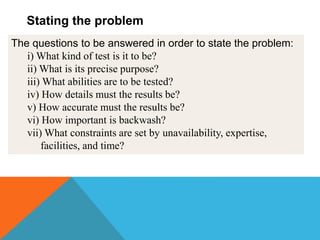The questions to be answered in order to state the problem:
i) What kind of test is it to be?
ii) What is its precise purpose?
iii) What abilities are to be tested?
iv) How details must the results be?
v) How accurate must the results be?
vi) How important is backwash?
vii) What constraints are set by unavailability, expertise,
facilities, and time?
Stating the problem
 