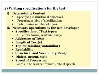 i) Determining Content
 Specifying instructional objectives
 Preparing a table of specifications
 Determining number of items
ii. Necessary operations by the test-developer
 Specification of Text types:
 Letters, forms, academic essays
 Addresses of Texts
 Length of Text(s)
 Topics (familiar/unfamiliar)
 Readability
 Structural and Vocabulary Range
 Dialect, accent, style
 Speed of Processing
words to be read per minute , rate of speech
2) Writing specifications for the test
 