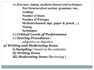 iii) Structure, timing, medium/channel and techniques
Test Structure(test section: grammar, voc.,
reading)
Number of Items
Number of Passages
Medium/channel( tape, paper & pencil, ...)
Timing
Techniques
iv) Critical Levels of Performance
iv) Scoring Procedures :
subjective or objective
3) Writing and Moderating Items
i) Sampling ( based on the contents)
ii) Writing Items
iii) Moderating Items (Reviewing )
 