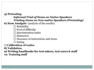 4) Pretesting
Informal Trial of Items on Native Speakers
Trialing Items on Non-native Speakers (Pretesting)
6) Item Analysis (analysis of the results)
Reliability
level of difficulty
discrimination index
distracters
clearance of instructions and items
timing
7) Calibration of scales
8) Validation
9) Writing handbooks for test-takers, test users & staff
10. Training staff
 