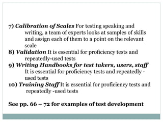 7) Calibration of Scales For testing speaking and
writing, a team of experts looks at samples of skills
and assign each of them to a point on the relevant
scale
8) Validation It is essential for proficiency tests and
repeatedly-used tests
9) Writing Handbooks for test takers, users, staff
It is essential for proficiency tests and repeatedly -
used tests
10) Training Staff It is essential for proficiency tests and
repeatedly -used tests
See pp. 66 – 72 for examples of test development
 