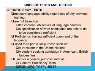 PROFICIENCY TESTS
measure language ability regardless of any previous
training.
are not based on
the content / objectives of language courses .
a specification of what candidates are able to do
to be considered proficient
 Proficiency: having sufficient command of the
language
 used for a particular purpose such as:
A translator in the United Nations
A student seeking admission in American / British
Universities
Used for a general purpose such as:
 General Proficiency Tests
FCE, CPE, TOEFL, IELTS
KINDS OF TESTS AND TESTING
 