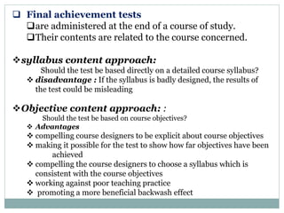  Final achievement tests
are administered at the end of a course of study.
Their contents are related to the course concerned.
syllabus content approach:
Should the test be based directly on a detailed course syllabus?
 disadvantage : If the syllabus is badly designed, the results of
the test could be misleading
Objective content approach: :
Should the test be based on course objectives?
 Advantages
 compelling course designers to be explicit about course objectives
 making it possible for the test to show how far objectives have been
achieved
 compelling the course designers to choose a syllabus which is
consistent with the course objectives
 working against poor teaching practice
 promoting a more beneficial backwash effect
 