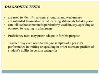 • are used to identify learners’ strengths and weaknesses
• are intended to ascertain what learning still needs to take place.
• can tell us that someone is particularly weak in, say, speaking as
opposed to reading in a language
• Proficiency tests may prove adequate for this purpose
• Teacher may even need to analyze samples of a person’s
performance in writing or speaking in order to create profiles of
student’s ability in certain categories
DIAGNOSTIC TESTS
 
