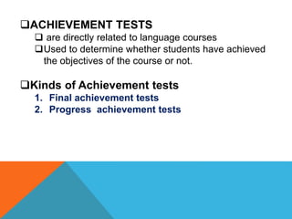 ACHIEVEMENT TESTS
 are directly related to language courses
Used to determine whether students have achieved
the objectives of the course or not.
Kinds of Achievement tests
1. Final achievement tests
2. Progress achievement tests
 