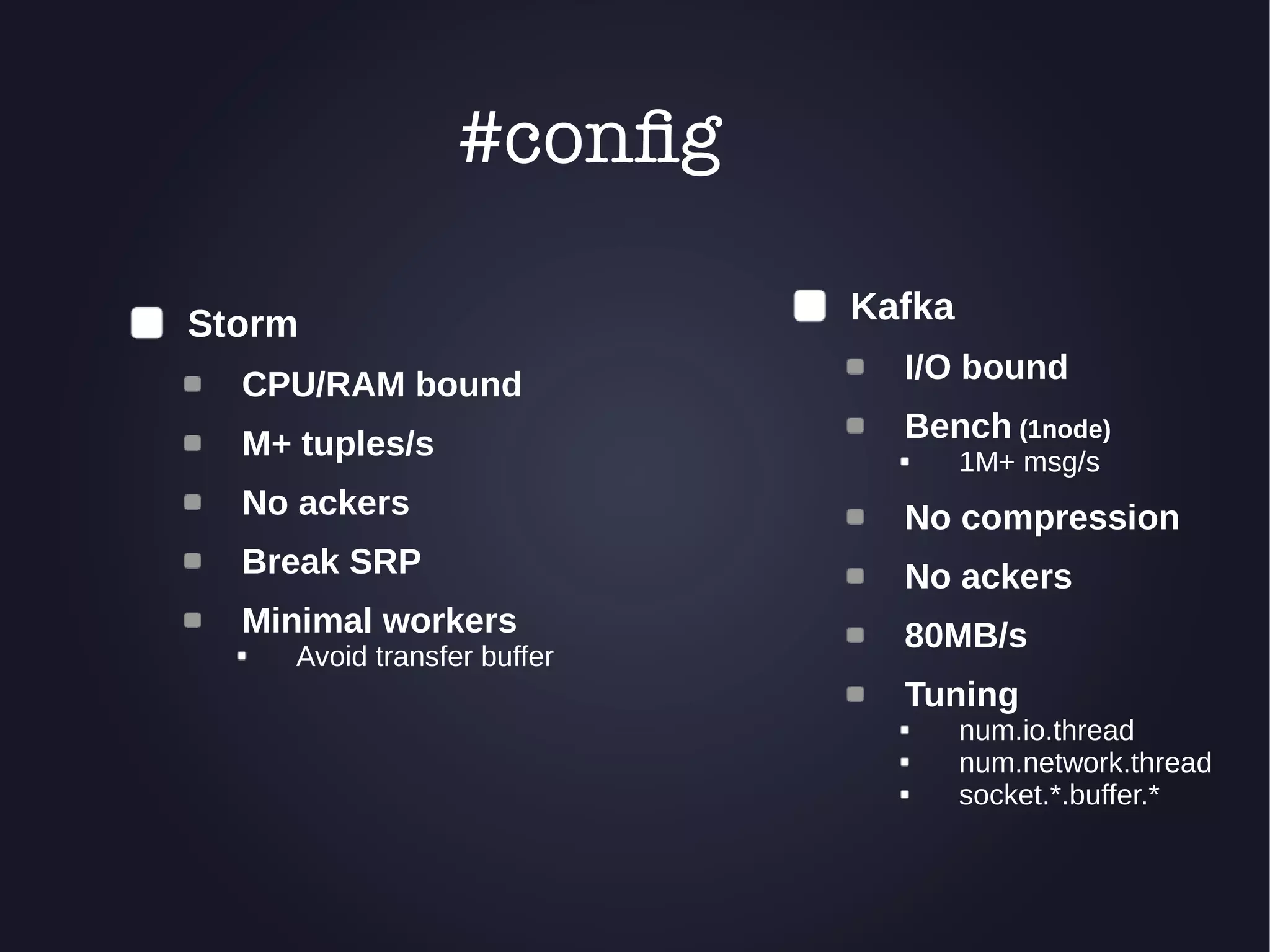 Kafka 
I/O bound 
Bench (1node) 
1M+ msg/s 
No compression 
No ackers 
80MB/s 
Tuning 
num.io.thread 
num.network.thread 
socket.*.buffer.* 
Storm 
#config 
CPU/RAM bound 
M+ tuples/s 
No ackers 
Break SRP 
Minimal workers 
Avoid transfer buffer 
 