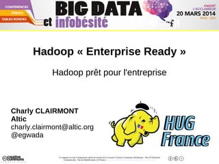 Ce support est mis à disposition selon les termes de la Licence Creative Commons Attribution - Pas d’Utilisation
Commerciale - Pas de Modification 2.0 France. - http://creativecommons.org/licenses/by-nc-nd/2.0/fr/
Big Data Niort - 20 Mars 2014
Hadoop « Enterprise Ready »
Hadoop prêt pour l'entreprise
Charly CLAIRMONT
Altic
charly.clairmont@altic.org
@egwada
 