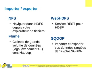 Ce support est mis à disposition selon les termes de la Licence Creative Commons Attribution - Pas d’Utilisation Commerciale
- Pas de Modification 2.0 France. - http://creativecommons.org/licenses/by-nc-nd/2.0/fr/
Importer / exporter
NFS
● Naviguer dans HDFS
depuis votre
explorateur de fichiers
Flume
● Collecte de grands
volume de données
(logs, événements...)
vers Hadoop
WebHDFS
● Service REST pour
HDSF
SQOOP
● Importer et exporter
vos données rangées
dans votre SGBDR
 