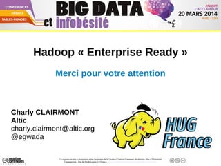Ce support est mis à disposition selon les termes de la Licence Creative Commons Attribution - Pas d’Utilisation
Commerciale - Pas de Modification 2.0 France. - http://creativecommons.org/licenses/by-nc-nd/2.0/fr/
Big Data Niort - 20 Mars 2014
Hadoop « Enterprise Ready »
Merci pour votre attention
Charly CLAIRMONT
Altic
charly.clairmont@altic.org
@egwada
 
