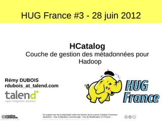 HUG France #3 - 28 juin 2012


                                          HCatalog
        Couche de gestion des métadonnées pour
                         Hadoop

Rémy DUBOIS
rdubois_at_talend.com




              Ce support est mis à disposition selon les termes de la Licence Creative Commons
              Attribution - Pas d’Utilisation Commerciale - Pas de Modification 2.0 France. -
              http://creativecommons.org/licenses/by-nc-nd/2.0/fr/
 
