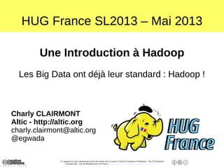 Ce support est mis à disposition selon les termes de la Licence Creative Commons Attribution - Pas d’Utilisation
Commerciale - Pas de Modification 2.0 France. - http://creativecommons.org/licenses/by-nc-nd/2.0/fr/
HUG France SL2013 – Mai 2013
Une Introduction à Hadoop
Les Big Data ont déjà leur standard : Hadoop !
Charly CLAIRMONT
Altic - http://altic.org
charly.clairmont@altic.org
@egwada
 
