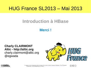 Ce support est mis à disposition selon les termes de la Licence Creative Commons Attribution - Pas d’Utilisation
Commerciale - Pas de Modification 2.0 France. - http://creativecommons.org/licenses/by-nc-nd/2.0/fr/
HUG France SL2013 – Mai 2013
Introduction à HBase
Merci !
Charly CLAIRMONT
Altic - http://altic.org
charly.clairmont@altic.org
@egwada
 