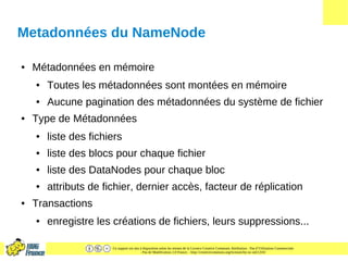 Ce support est mis à disposition selon les termes de la Licence Creative Commons Attribution - Pas d’Utilisation Commerciale
- Pas de Modification 2.0 France. - http://creativecommons.org/licenses/by-nc-nd/2.0/fr/
Metadonnées du NameNode
● Métadonnées en mémoire
● Toutes les métadonnées sont montées en mémoire
● Aucune pagination des métadonnées du système de fichier
● Type de Métadonnées
● liste des fichiers
● liste des blocs pour chaque fichier
● liste des DataNodes pour chaque bloc
● attributs de fichier, dernier accès, facteur de réplication
● Transactions
● enregistre les créations de fichiers, leurs suppressions...
 