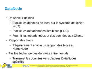 Ce support est mis à disposition selon les termes de la Licence Creative Commons Attribution - Pas d’Utilisation Commerciale
- Pas de Modification 2.0 France. - http://creativecommons.org/licenses/by-nc-nd/2.0/fr/
DataNode
● Un serveur de bloc
● Stocke les données en local sur le système de fichier
(ext3)
● Stocke les métadonnées des blocs (CRC)
● Fournit les métadonnées et des données aux Clients
● Rapport des blocs
● Régulièrement envoie un rapport des blocs au
NameNode
● Facilite l'échange des données entre noeuds
● Transmet les données vers d'autres DataNodes
spécifiés
 