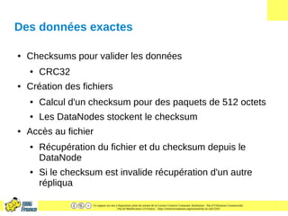 Ce support est mis à disposition selon les termes de la Licence Creative Commons Attribution - Pas d’Utilisation Commerciale
- Pas de Modification 2.0 France. - http://creativecommons.org/licenses/by-nc-nd/2.0/fr/
Des données exactes
● Checksums pour valider les données
● CRC32
● Création des fichiers
● Calcul d'un checksum pour des paquets de 512 octets
● Les DataNodes stockent le checksum
● Accès au fichier
● Récupération du fichier et du checksum depuis le
DataNode
● Si le checksum est invalide récupération d'un autre
répliqua
 