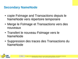 Ce support est mis à disposition selon les termes de la Licence Creative Commons Attribution - Pas d’Utilisation Commerciale
- Pas de Modification 2.0 France. - http://creativecommons.org/licenses/by-nc-nd/2.0/fr/
Secondary NameNode
● copie FsImage and Transactions depuis le
NameNode vers répertoire temporaire
● Merge le FsImage et Transactions vers des
nouveaux
● Transfert le nouveau FsImage vers le
NameNode
● Suppression des traces des Transactions du
NameNode
 