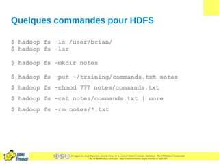 Ce support est mis à disposition selon les termes de la Licence Creative Commons Attribution - Pas d’Utilisation Commerciale
- Pas de Modification 2.0 France. - http://creativecommons.org/licenses/by-nc-nd/2.0/fr/
Quelques commandes pour HDFS
$ hadoop fs –ls /user/brian/
$ hadoop fs -lsr
$ hadoop fs –mkdir notes
$ hadoop fs –put ~/training/commands.txt notes
$ hadoop fs –chmod 777 notes/commands.txt
$ hadoop fs –cat notes/commands.txt | more
$ hadoop fs –rm notes/*.txt
 