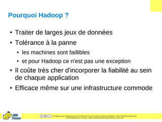 Ce support est mis à disposition selon les termes de la Licence Creative Commons Attribution - Pas d’Utilisation Commerciale
- Pas de Modification 2.0 France. - http://creativecommons.org/licenses/by-nc-nd/2.0/fr/
Pourquoi Hadoop ?
● Traiter de larges jeux de données
● Tolérance à la panne
● les machines sont faillibles
● et pour Hadoop ce n'est pas une exception
● Il coûte très cher d'incorporer la fiabilité au sein
de chaque application
● Efficace même sur une infrastructure commode
 