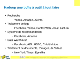 Ce support est mis à disposition selon les termes de la Licence Creative Commons Attribution - Pas d’Utilisation Commerciale
- Pas de Modification 2.0 France. - http://creativecommons.org/licenses/by-nc-nd/2.0/fr/
Hadoop une boîte à outil à tout faire
● Recherche
– Yahoo, Amazon, Zvents,
● Traitement de logs
– Facebook, Yahoo, ContextWeb. Joost, Last.fm
● Système de recommandation
– Facebook, Amazon
● Data Warehouse
– Facebook, AOL, HSBC, Crédit Mutuel
● Traitement de documents, d'images, de Videos
– New York Times, Eyealike
 