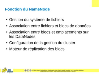 Ce support est mis à disposition selon les termes de la Licence Creative Commons Attribution - Pas d’Utilisation Commerciale
- Pas de Modification 2.0 France. - http://creativecommons.org/licenses/by-nc-nd/2.0/fr/
Fonction du NameNode
● Gestion du système de fichiers
● Association entre fichiers et blocs de données
● Association entre blocs et emplacements sur
les DataNodes
● Configuration de la gestion du cluster
● Moteur de réplication des blocs
 
