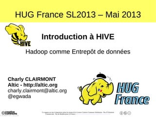 Ce support est mis à disposition selon les termes de la Licence Creative Commons Attribution - Pas d’Utilisation
Commerciale - Pas de Modification 2.0 France. - http://creativecommons.org/licenses/by-nc-nd/2.0/fr/
HUG France SL2013 – Mai 2013
Introduction à HIVE
Hadoop comme Entrepôt de données
Charly CLAIRMONT
Altic - http://altic.org
charly.clairmont@altic.org
@egwada
 