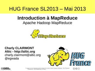 Ce support est mis à disposition selon les termes de la Licence Creative Commons Attribution - Pas d’Utilisation
Commerciale - Pas de Modification 2.0 France. - http://creativecommons.org/licenses/by-nc-nd/2.0/fr/
HUG France SL2013 – Mai 2013
Introduction à MapReduce
Apache Hadoop MapReduce
Charly CLAIRMONT
Altic - http://altic.org
charly.clairmont@altic.org
@egwada
 