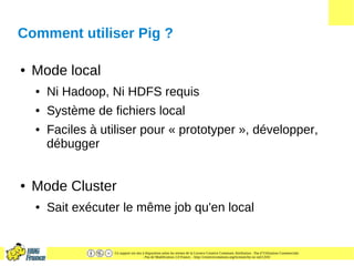 Ce support est mis à disposition selon les termes de la Licence Creative Commons Attribution - Pas d’Utilisation Commerciale
- Pas de Modification 2.0 France. - http://creativecommons.org/licenses/by-nc-nd/2.0/fr/
Comment utiliser Pig ?
● Mode local
● Ni Hadoop, Ni HDFS requis
● Système de fichiers local
● Faciles à utiliser pour « prototyper », développer,
débugger
● Mode Cluster
● Sait exécuter le même job qu'en local
 