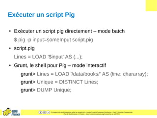 Ce support est mis à disposition selon les termes de la Licence Creative Commons Attribution - Pas d’Utilisation Commerciale
- Pas de Modification 2.0 France. - http://creativecommons.org/licenses/by-nc-nd/2.0/fr/
Exécuter un script Pig
● Exécuter un script pig directement – mode batch
$ pig -p input=someInput script.pig
● script.pig
Lines = LOAD '$input' AS (...);
● Grunt, le shell pour Pig – mode interactif
grunt> Lines = LOAD '/data/books/' AS (line: chararray);
grunt> Unique = DISTINCT Lines;
grunt> DUMP Unique;
 