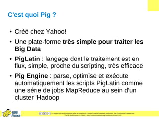 Ce support est mis à disposition selon les termes de la Licence Creative Commons Attribution - Pas d’Utilisation Commerciale
- Pas de Modification 2.0 France. - http://creativecommons.org/licenses/by-nc-nd/2.0/fr/
C'est quoi Pig ?
● Créé chez Yahoo!
● Une plate-forme très simple pour traiter les
Big Data
● PigLatin : langage dont le traitement est en
flux, simple, proche du scripting, très efficace
● Pig Engine : parse, optimise et exécute
automatiquement les scripts PigLatin comme
une série de jobs MapReduce au sein d'un
cluster 'Hadoop
 