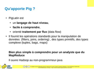 Ce support est mis à disposition selon les termes de la Licence Creative Commons Attribution - Pas d’Utilisation Commerciale
- Pas de Modification 2.0 France. - http://creativecommons.org/licenses/by-nc-nd/2.0/fr/
Qu'apporte Pig ?
● PigLatin est
● un langage de haut niveau,
● facile à comprendre,
● orienté traitement par flux (data flow)
● Il fournit les opérations standards pour la manipulation de
données (filters, joins, ordering) , des types primitifs, des types
complexe (tuples, bags, maps)
Bien plus simple à comprendre pour un analyste que du
MapReduce
Il ouvre Hadoop au non-programmeur-java
 
