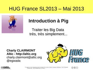 Ce support est mis à disposition selon les termes de la Licence Creative Commons Attribution - Pas d’Utilisation
Commerciale - Pas de Modification 2.0 France. - http://creativecommons.org/licenses/by-nc-nd/2.0/fr/
HUG France SL2013 – Mai 2013
Introduction à Pig
Traiter les Big Data
très, très simplement...
Charly CLAIRMONT
Altic - http://altic.org
charly.clairmont@altic.org
@egwada
 