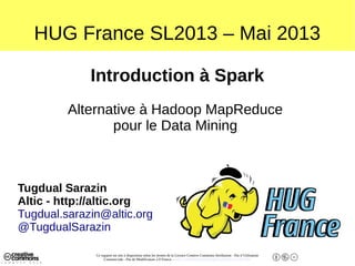 Ce support est mis à disposition selon les termes de la Licence Creative Commons Attribution - Pas d’Utilisation
Commerciale - Pas de Modification 2.0 France. - http://creativecommons.org/licenses/by-nc-nd/2.0/fr/
HUG France SL2013 – Mai 2013
Introduction à Spark
Alternative à Hadoop MapReduce
pour le Data Mining
Tugdual Sarazin
Altic - http://altic.org
Tugdual.sarazin@altic.org
@TugdualSarazin
 