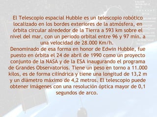 El Telescopio espacial Hubble es un telescopio robótico
localizado en los bordes exteriores de la atmósfera, en
órbita circular alrededor de la Tierra a 593 km sobre el
nivel del mar, con un periodo orbital entre 96 y 97 min. a
una velocidad de 28.000 Km/h.
Denominado de esa forma en honor de Edwin Hubble, fue
puesto en órbita el 24 de abril de 1990 como un proyecto
conjunto de la NASA y de la ESA inaugurando el programa
de Grandes Observatorios. Tiene un peso en torno a 11.000
kilos, es de forma cilíndrica y tiene una longitud de 13,2 m
y un diámetro máximo de 4,2 metros. El telescopio puede
obtener imágenes con una resolución óptica mayor de 0,1
segundos de arco.
 