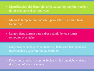 • Identificación del llanto del niño ya sea por hambre, sueño o 
dolor mediante el cry analyzer 
• Medir la temperatura corporal, para saber si el niño tiene 
fiebre o no 
• La app tiene alarma para saber cuándo le toca tomar 
remedios o la leche 
• Baby reader se da cuenta cuando el bebe está haciendo sus 
necesidades y quieren que lo cambien 
• Posee un calendario con las fechas en las que debe visitar al 
doctor o colocarse vacunas 
 