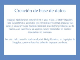 Creación de base de datos 
Huggies realizará un concurso en el cual rifará 75 Baby Readers. 
Para suscribirse al concurso los consumidores deben ingresar sus 
datos y una clave que podrán encontrar al comprar productos de la 
marca, o al inscribirse en ciertos cursos prenatales en centros 
asociados con la marca. 
Por otro lado también podrán adquirir Baby Readers, en la página de 
Huggies y para ordenarlos deberán ingresar sus datos. 
