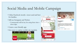 Social Media and Mobile Campaign
◦ Utilize Facebook mostly—most used and best
for families.
◦ Still use Instagram and Twitter.
◦ Commercials will be key for using these sites—
short clips.
◦ Create a user friendly app.
◦ Get users to explore mobile site regularly.
 