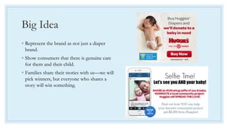 Big Idea
◦ Represent the brand as not just a diaper
brand.
◦ Show consumers that there is genuine care
for them and their child.
◦ Families share their stories with us—we will
pick winners, but everyone who shares a
story will win something.
 
