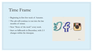 Time Frame
◦ Beginning in first few week of Autumn.
◦ The ads will continue to run into the late
months of winter.
◦ New “Story of the week” every week.
◦ Start on billboards in December, with 2-3
changes within the timespan.
 