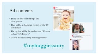 Ad contents
◦ These ads will be short clips and
photographs.
◦ They will be a shortened version of the TV
commercial.
◦ The tag line will be focused around “We want
to hear YOUR story.”
◦ We will use the hashtag #myhuggiesstory
 