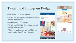 Twitter and Instagram Budget
◦ For Twitter, CPC is $0.10-$0.50.
◦ We will use $10,000 for this medium and add
more if/when needed.
◦ For Instagram, CPC is $0.44.
◦ We will use $5,000 for this medium and add
more if/when needed.
◦ These two mediums are less useful for out
target market than TV and Facebook.
 